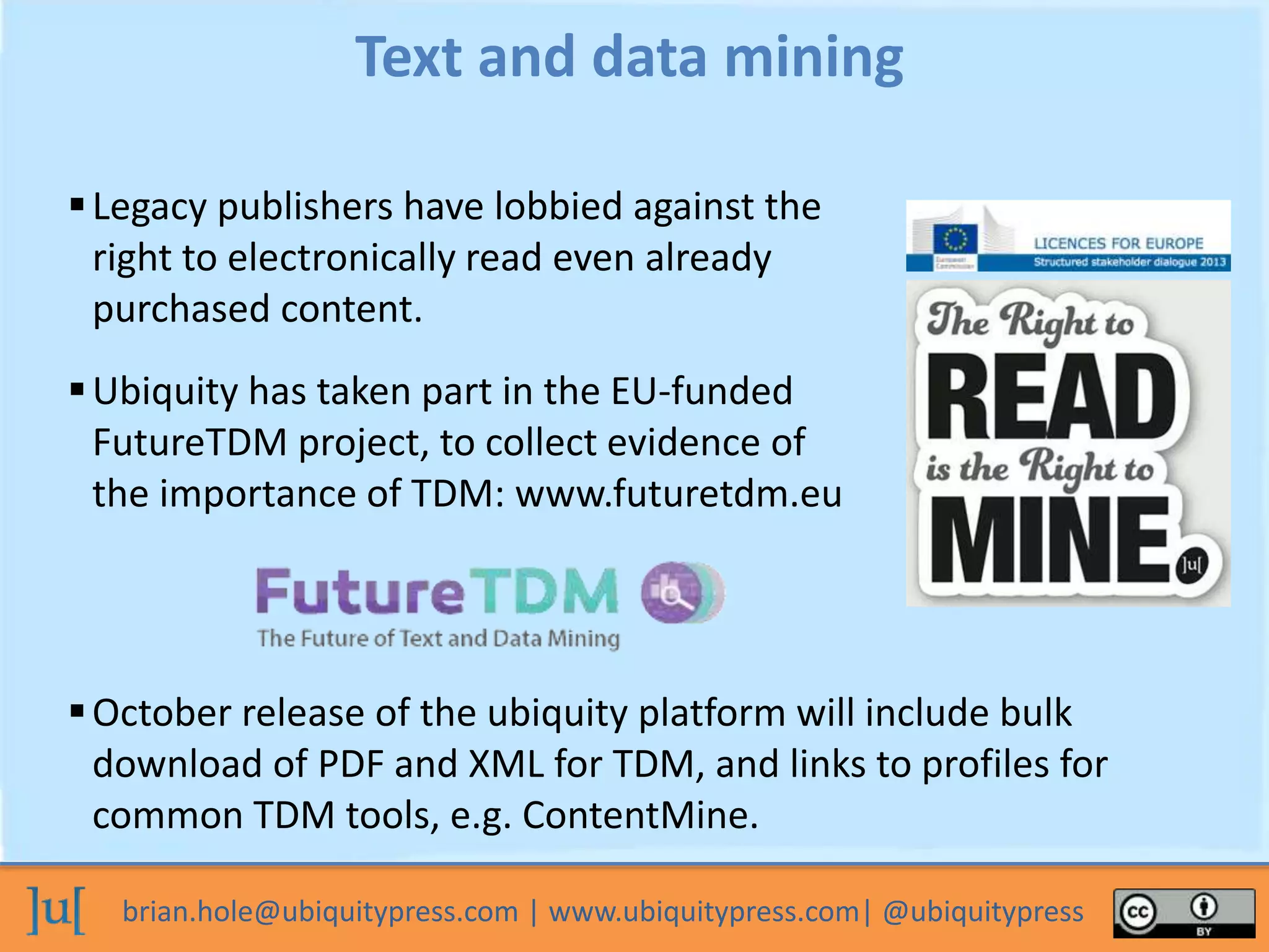 brian.hole@ubiquitypress.com | www.ubiquitypress.com| @ubiquitypress
Legacy publishers have lobbied against the
right to electronically read even already
purchased content.
Text and data mining
Ubiquity has taken part in the EU-funded
FutureTDM project, to collect evidence of
the importance of TDM: www.futuretdm.eu
October release of the ubiquity platform will include bulk
download of PDF and XML for TDM, and links to profiles for
common TDM tools, e.g. ContentMine.
 