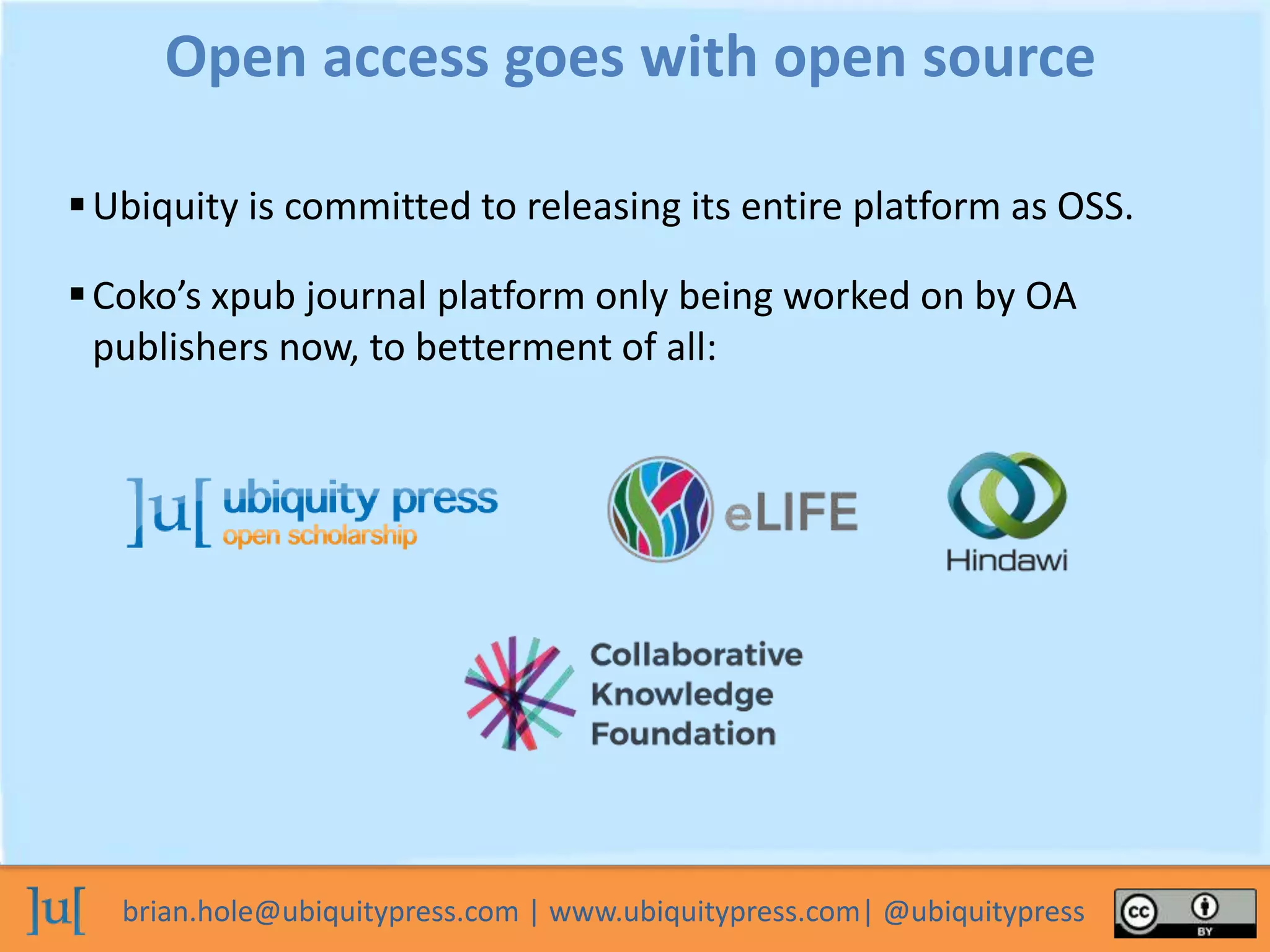 brian.hole@ubiquitypress.com | www.ubiquitypress.com| @ubiquitypress
Ubiquity is committed to releasing its entire platform as OSS.
Open access goes with open source
Coko’s xpub journal platform only being worked on by OA
publishers now, to betterment of all:
 