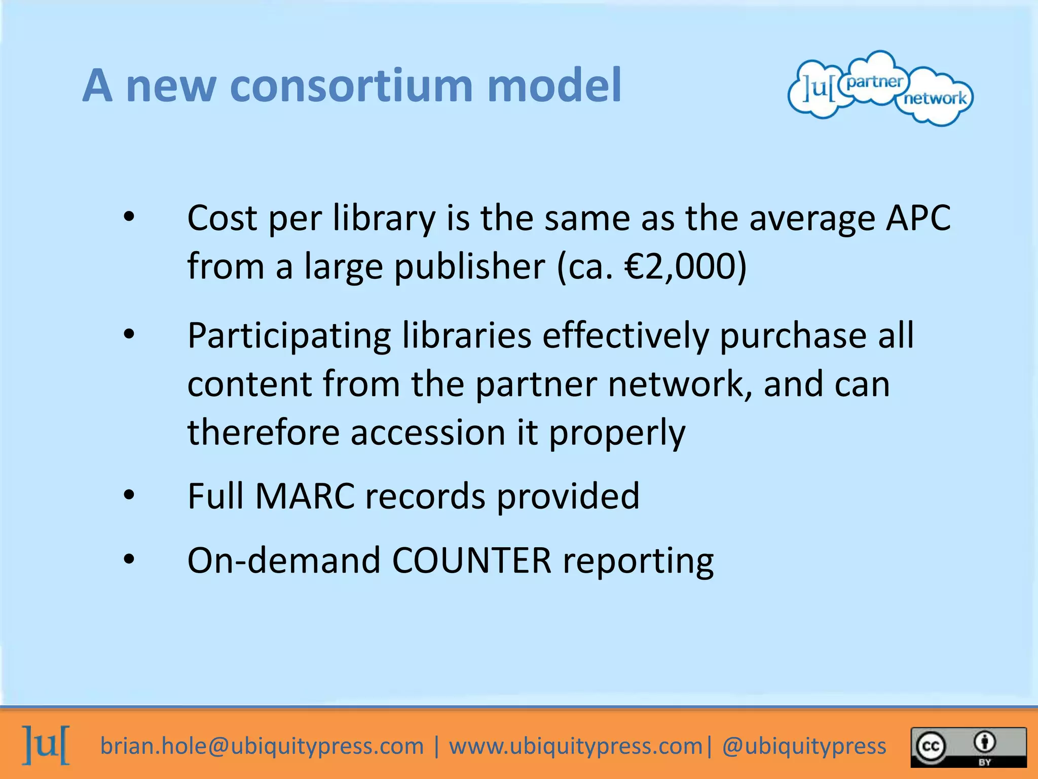 brian.hole@ubiquitypress.com | www.ubiquitypress.com| @ubiquitypress
A new consortium model
• Cost per library is the same as the average APC
from a large publisher (ca. €2,000)
• Participating libraries effectively purchase all
content from the partner network, and can
therefore accession it properly
• Full MARC records provided
• On-demand COUNTER reporting
 