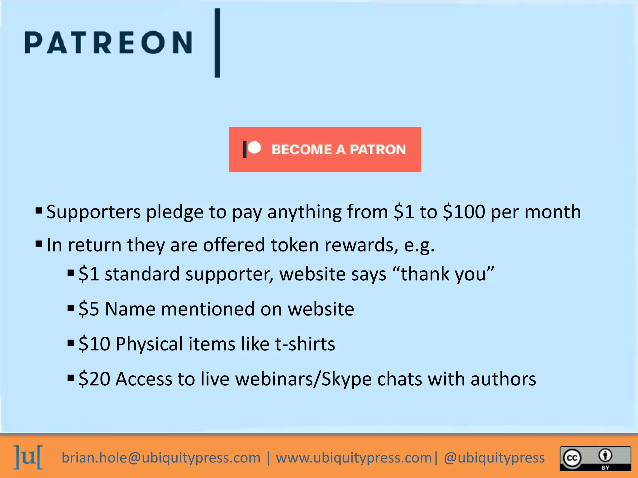 brian.hole@ubiquitypress.com | www.ubiquitypress.com| @ubiquitypress
Supporters pledge to pay anything from $1 to $100 per month
In return they are offered token rewards, e.g.
$20 Access to live webinars/Skype chats with authors
$5 Name mentioned on website
$10 Physical items like t-shirts
$1 standard supporter, website says “thank you”
 