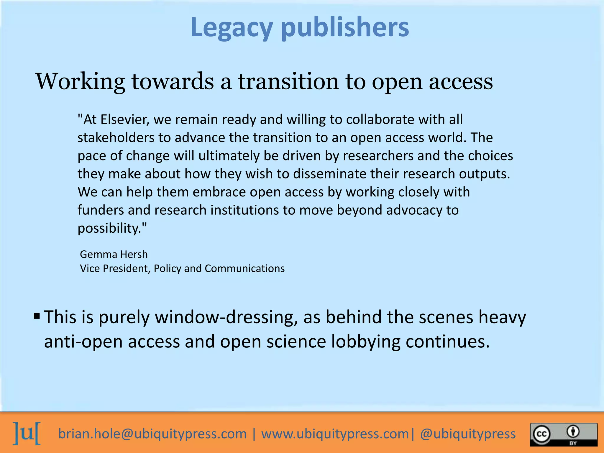 brian.hole@ubiquitypress.com | www.ubiquitypress.com| @ubiquitypress
Legacy publishers
This is purely window-dressing, as behind the scenes heavy
anti-open access and open science lobbying continues.
Working towards a transition to open access
"At Elsevier, we remain ready and willing to collaborate with all
stakeholders to advance the transition to an open access world. The
pace of change will ultimately be driven by researchers and the choices
they make about how they wish to disseminate their research outputs.
We can help them embrace open access by working closely with
funders and research institutions to move beyond advocacy to
possibility."
Gemma Hersh
Vice President, Policy and Communications
 