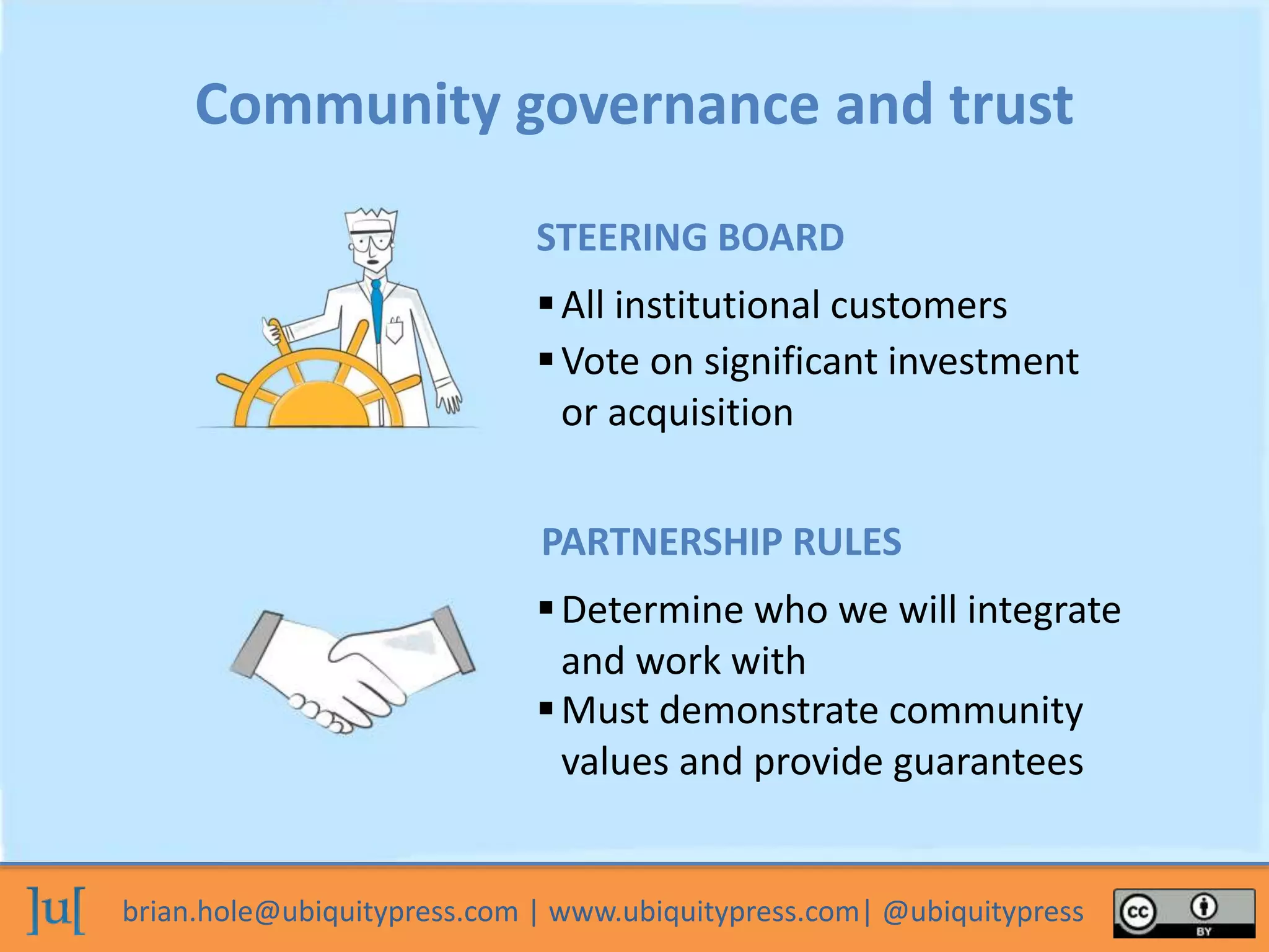 brian.hole@ubiquitypress.com | www.ubiquitypress.com| @ubiquitypress
Community governance and trust
All institutional customers
Must demonstrate community
values and provide guarantees
Determine who we will integrate
and work with
STEERING BOARD
Vote on significant investment
or acquisition
PARTNERSHIP RULES
 