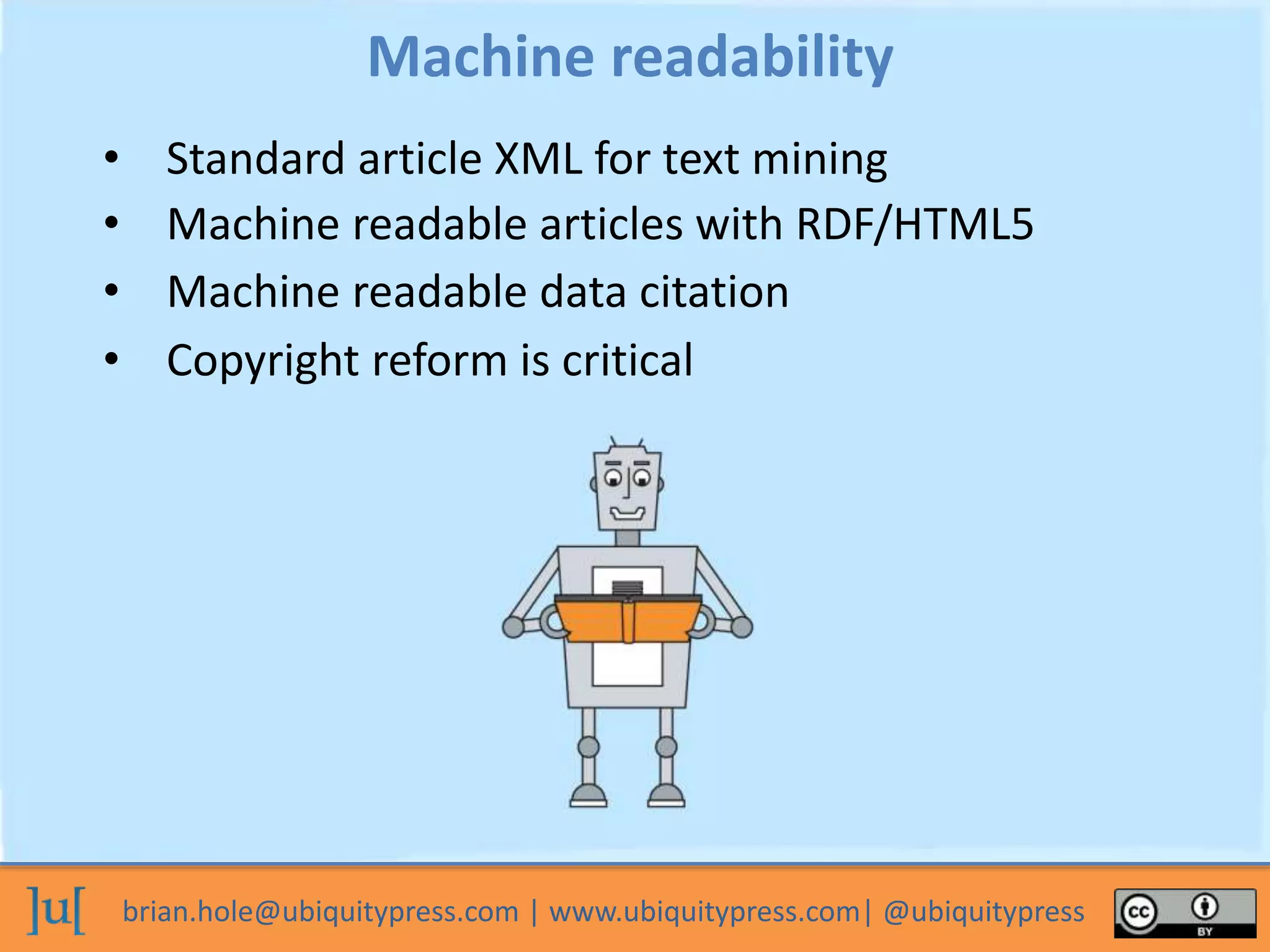 brian.hole@ubiquitypress.com | www.ubiquitypress.com| @ubiquitypress
Machine readability
• Standard article XML for text mining
• Machine readable articles with RDF/HTML5
• Copyright reform is critical
• Machine readable data citation
 