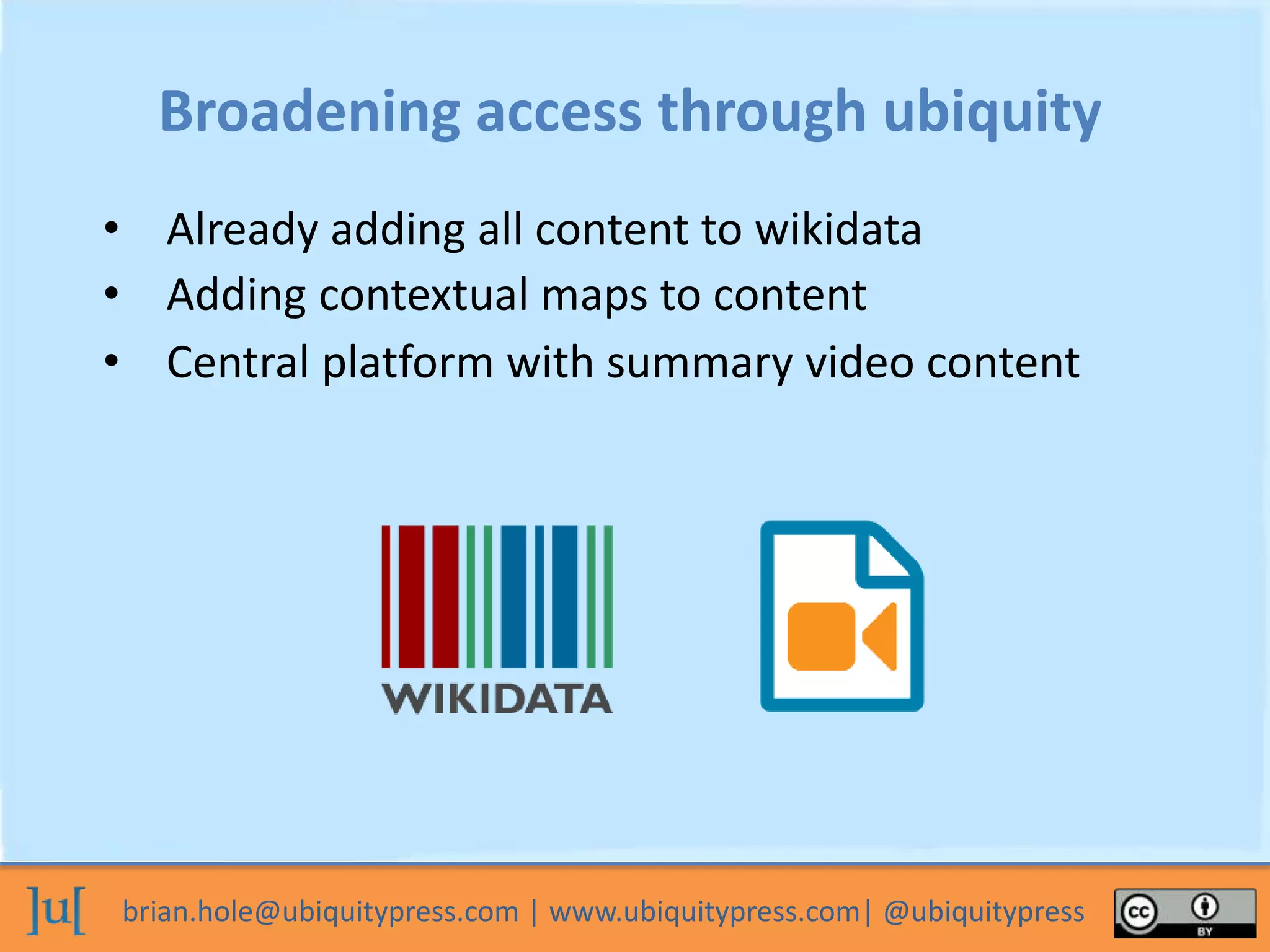 brian.hole@ubiquitypress.com | www.ubiquitypress.com| @ubiquitypress
Broadening access through ubiquity
• Already adding all content to wikidata
• Adding contextual maps to content
• Central platform with summary video content
 