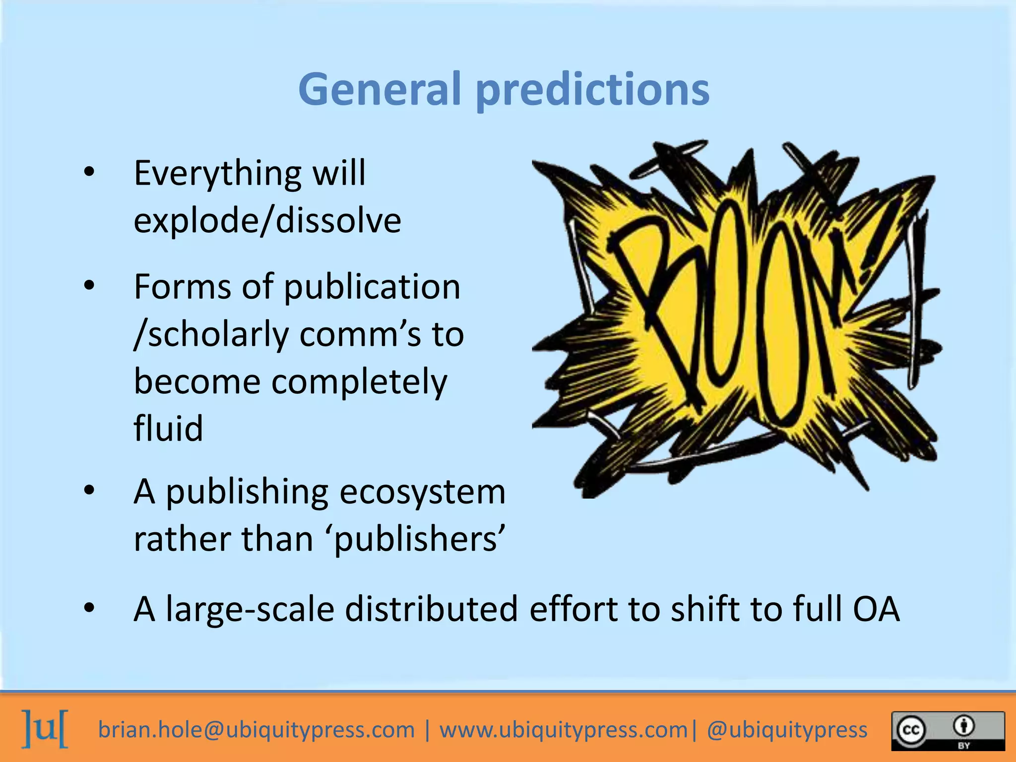 brian.hole@ubiquitypress.com | www.ubiquitypress.com| @ubiquitypress
General predictions
• Forms of publication
/scholarly comm’s to
become completely
fluid
• A publishing ecosystem
rather than ‘publishers’
• A large-scale distributed effort to shift to full OA
• Everything will
explode/dissolve
 