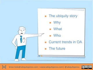 brian.hole@ubiquitypress.com | www.ubiquitypress.com| @ubiquitypress
 The ubiquity story
 Why
 What
 Who
 Current trends in OA
 The future
 
