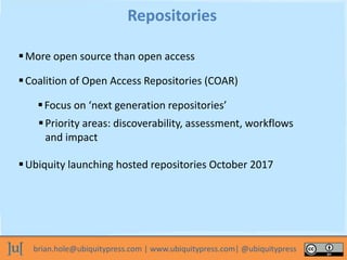 brian.hole@ubiquitypress.com | www.ubiquitypress.com| @ubiquitypress
More open source than open access
Repositories
Coalition of Open Access Repositories (COAR)
Focus on ‘next generation repositories’
Priority areas: discoverability, assessment, workflows
and impact
Ubiquity launching hosted repositories October 2017
 