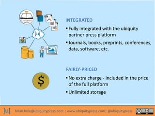 brian.hole@ubiquitypress.com | www.ubiquitypress.com| @ubiquitypress
Fully integrated with the ubiquity
partner press platform
No extra charge - included in the price
of the full platform
Unlimited storage
Journals, books, preprints, conferences,
data, software, etc.
INTEGRATED
FAIRLY-PRICED
 