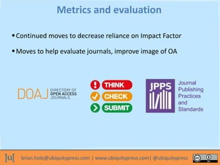 brian.hole@ubiquitypress.com | www.ubiquitypress.com| @ubiquitypress
Continued moves to decrease reliance on Impact Factor
Metrics and evaluation
Moves to help evaluate journals, improve image of OA
Journal
Publishing
Practices
and
Standards
 