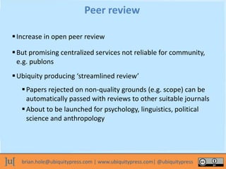 brian.hole@ubiquitypress.com | www.ubiquitypress.com| @ubiquitypress
Increase in open peer review
Peer review
But promising centralized services not reliable for community,
e.g. publons
Ubiquity producing ‘streamlined review’
Papers rejected on non-quality grounds (e.g. scope) can be
automatically passed with reviews to other suitable journals
About to be launched for psychology, linguistics, political
science and anthropology
 