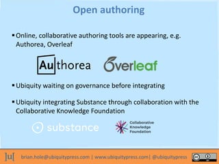 brian.hole@ubiquitypress.com | www.ubiquitypress.com| @ubiquitypress
Online, collaborative authoring tools are appearing, e.g.
Authorea, Overleaf
Open authoring
Ubiquity waiting on governance before integrating
Ubiquity integrating Substance through collaboration with the
Collaborative Knowledge Foundation
 