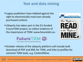 brian.hole@ubiquitypress.com | www.ubiquitypress.com| @ubiquitypress
Legacy publishers have lobbied against the
right to electronically read even already
purchased content.
Text and data mining
Ubiquity has taken part in the EU-funded
FutureTDM project, to collect evidence of
the importance of TDM: www.futuretdm.eu
October release of the ubiquity platform will include bulk
download of PDF and XML for TDM, and links to profiles for
common TDM tools, e.g. ContentMine.
 