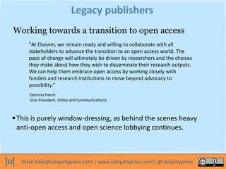 brian.hole@ubiquitypress.com | www.ubiquitypress.com| @ubiquitypress
Legacy publishers
This is purely window-dressing, as behind the scenes heavy
anti-open access and open science lobbying continues.
Working towards a transition to open access
"At Elsevier, we remain ready and willing to collaborate with all
stakeholders to advance the transition to an open access world. The
pace of change will ultimately be driven by researchers and the choices
they make about how they wish to disseminate their research outputs.
We can help them embrace open access by working closely with
funders and research institutions to move beyond advocacy to
possibility."
Gemma Hersh
Vice President, Policy and Communications
 