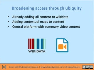 brian.hole@ubiquitypress.com | www.ubiquitypress.com| @ubiquitypress
Broadening access through ubiquity
• Already adding all content to wikidata
• Adding contextual maps to content
• Central platform with summary video content
 