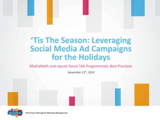 ‘Tis The Season: Leveraging 
Social Media Ad Campaigns 
for the Holidays 
MediaMath and Upcast Social Talk Programmatic Best Practices 
November 13th, 2014 
 