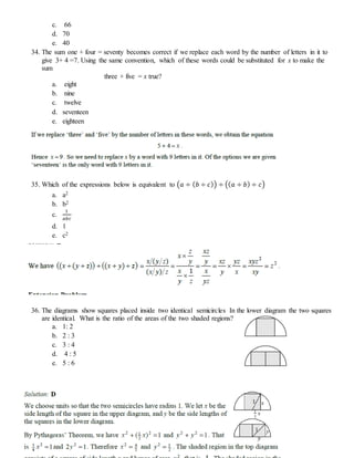 c. 66
d. 70
e. 40
34. The sum one + four = seventy becomes correct if we replace each word by the number of letters in it to
give 3+ 4 =7. Using the same convention, which of these words could be substituted for x to make the
sum
three + five = x true?
a. eight
b. nine
c. twelve
d. seventeen
e. eighteen
35. Which of the expressions below is equivalent to (𝑎 ÷ ( 𝑏 ÷ 𝑐)) ÷ (( 𝑎 ÷ 𝑏) ÷ 𝑐)
a. a2
b. b2
c.
1
𝑎𝑏𝑐
d. 1
e. c2
36. The diagrams show squares placed inside two identical semicircles In the lower diagram the two squares
are identical. What is the ratio of the areas of the two shaded regions?
a. 1: 2
b. 2 : 3
c. 3 : 4
d. 4 : 5
e. 5 : 6
 