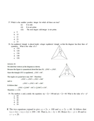 37. Which is the smallest positive integer for which all these are true?
(i) It is odd.
(ii) It is not prime.
(iii) The next largest odd integer is not prime.
a. 9
b. 15
c. 21
d. 25
e. 33
38. An equilateral triangle is placed inside a larger equilateral triangle so that the diagram has three lines of
symmetry. What is the value of x?
a. 110
b. 120
c. 130
d. 140
e. 150
39. The numbers x and y satisfy the equations x(y + 2) = 100 and y(x + 2) = 60. What is the value of x − y?
a. 60
b. 50
c. 40
d. 30
e. 20
 