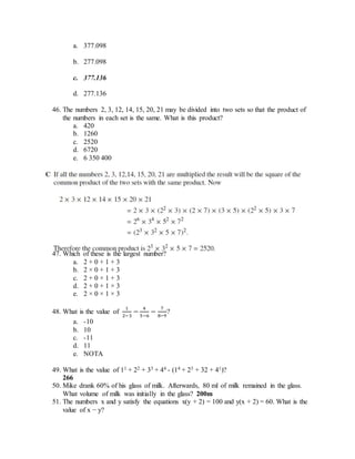 a. 377.098
b. 277.098
c. 377.136
d. 277.136
46. The numbers 2, 3, 12, 14, 15, 20, 21 may be divided into two sets so that the product of
the numbers in each set is the same. What is this product?
a. 420
b. 1260
c. 2520
d. 6720
e. 6 350 400
47. Which of these is the largest number?
a. 2 + 0 + 1 + 3
b. 2 × 0 + 1 + 3
c. 2 + 0 × 1 + 3
d. 2 + 0 + 1 × 3
e. 2 × 0 × 1 × 3
48. What is the value of
1
2−3
−
4
5−6
−
7
8−9
?
a. -10
b. 10
c. -11
d. 11
e. NOTA
49. What is the value of 11 + 22 + 33 + 44 - (14 + 23 + 32 + 41)?
266
50. Mike drank 60% of his glass of milk. Afterwards, 80 ml of milk remained in the glass.
What volume of milk was initially in the glass? 200m
51. The numbers x and y satisfy the equations x(y + 2) = 100 and y(x + 2) = 60. What is the
value of x − y?
 