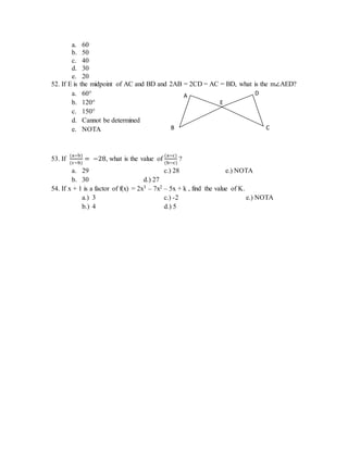 a. 60
b. 50
c. 40
d. 30
e. 20
52. If E is the midpoint of AC and BD and 2AB = 2CD = AC = BD, what is the m∠AED?
a. 60°
b. 120°
c. 150°
d. Cannot be determined
e. NOTA
53. If
(a−b)
(c−b)
= −28, what is the value of
(a−c)
(b−c)
?
a. 29 c.) 28 e.) NOTA
b. 30 d.) 27
54. If x + 1 is a factor of f(x) = 2x3 – 7x2 – 5x + k , find the value of K.
a.) 3 c.) -2 e.) NOTA
b.) 4 d.) 5
E
D
C
A
B
 