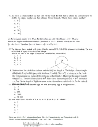 46. Zac halves a certain number and then adds 8 to the result. He finds that he obtains the same answer if he
doubles his original number and then subtracts 8 from the result. What is Zac’s original number?
a. 8
2
3
b. 9
1
3
c. 9
2
3
d. 10
1
3
e. 10
2
3
47. The diagram shows a circle with centre O and a triangleOPQ. Side PQ is a tangent to the circle. The area
of the circle is equal to the area of the triangle.
What is the ratio of the length of PQ to the circumference of the circle?
a. 1 : 1
b. 2 : 3
c. 2 : π
d. 3 : 2
e. π : 2
48. A machine cracks open 180 000 eggs per hour. How many eggs is that per second?
a. 5
b. 50
c. 500
d. 5000
e. 50 000
49. How many weeks are there in 8 × 7 × 6 × 5 × 4 × 3 × 2 × 1 minutes?
a. 1
b. 2
c. 3
d. 4
e. 5
 
