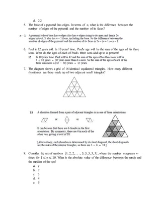 d. 2:2
5. The base of a pyramid has edges. In terms of n, what is the difference between the
number of edges of the pyramid and the number of its faces?
6. Paul is 32 years old. In 10 years' time, Paul's age will be the sum of the ages of his three
sons. What do the ages of each of Paul's three sons add up to at present?
7. The diagram shows a grid of 16 identical equilateral triangles. How many different
rhombuses are there made up of two adjacent small triangles?
8. Consider the set of numbers {1, 2, 2, . . . , 5, 5, 5, 5, 5}, where the number n appears n-
times for 1 ≤ 𝑛 ≤ 10. What is the absolute value of the difference between the mode and
the median of the set?
a. 1
b. 2
c. 3
d. 4
e. 5
 