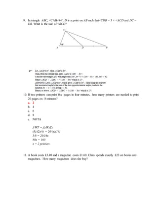 9. In triangle ABC, <CAB=84˚; D is a point on AB such that<CDB = 3 × <ACD and DC =
DB. What is the size of <BCD?
10. If two printers can print five pages in four minutes, how many printers are needed to print
20 pages on 16 minutes?
a. 2
b. 4
c. 6
d. 8
e. NOTA
J/WT = J2/W2T2
(5)/(2)(4) = 20/(x)(16)
5/8 = 20/16x
80x = 160
x = 2 printers
11. A book costs £3.40 and a magazine costs £1.60. Clara spends exactly £23 on books and
magazines. How many magazines does she buy?
 