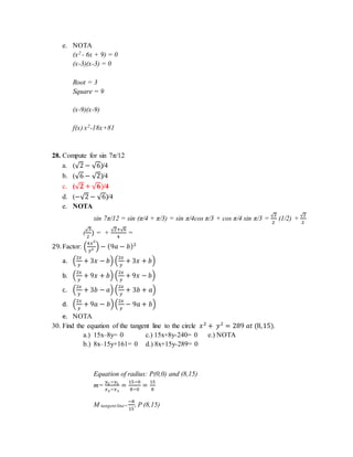 e. NOTA
(x2 - 6x + 9) = 0
(x-3)(x-3) = 0
Root = 3
Square = 9
(x-9)(x-9)
f(x) x2-18x+81
28. Compute for sin 7π/12
a. (√2 − √6)/4
b. (√6 − √2)/4
c. (√ 𝟐 + √ 𝟔)/4
d. (−√2 − √6)/4
e. NOTA
sin 7π/12 = sin (π/4 + π/3) = sin π/4cos π/3 + cos π/4 sin π/3 =
√2
2
(1/2) +
√2
2
(
√3
2
) = +
√2+√6
4
=
29. Factor: (
4𝑥2
𝑦2 ) − (9𝑎 − 𝑏)2
a. (
2𝑥
𝑦
+ 3𝑥 − 𝑏) (
2𝑥
𝑦
+ 3𝑥 + 𝑏)
b. (
2𝑥
𝑦
+ 9𝑥 + 𝑏) (
2𝑥
𝑦
+ 9𝑥 − 𝑏)
c. (
2𝑥
𝑦
+ 3𝑏 − 𝑎) (
2𝑥
𝑦
+ 3𝑏 + 𝑎)
d. (
2𝑥
𝑦
+ 9𝑎 − 𝑏)(
2𝑥
𝑦
− 9𝑎 + 𝑏)
e. NOTA
30. Find the equation of the tangent line to the circle 𝑥2
+ 𝑦2
= 289 𝑎𝑡 (8,15).
a.) 15x–8y= 0 c.) 15x+8y-240= 0 e.) NOTA
b.) 8x–15y+161= 0 d.) 8x+15y-289= 0
Equation of radius: P(0,0) and (8,15)
m=
𝑦2 −𝑦1
𝑥2−𝑥1
=
15−0
8−0
=
15
8
M tangent line=
−8
15
, P (8,15)
 