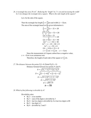 26. A rectangle has area 20 cm2
. Reducing the ‘length’ by 2 ½ cm and increasing the width’
by 3 cm changes the rectangle into a square. What is the side length of the square?
Let s be the side of the square.
Then the rectangle has length (𝑠 +
5
2
)cm and width (𝑠 − 3)cm.
The area of the rectangle based on the given information is
(𝑠 +
5
2
) (𝑠 − 3) = 20
(
2𝑠 + 5
2
) (𝑠 − 3) = 20
(2𝑠 + 5)(𝑠 − 3)
2
= 20
(2𝑠 + 5)(𝑠 − 3) = 40
(2𝑠2
− 𝑠 − 15) = 40
2𝑠2
− 𝑠 − 15 − 40 = 0
2𝑠2
− 𝑠 − 55 = 0
(2𝑠 − 11)(𝑠 + 5) = 0
𝑠 =
11
2
𝑐𝑚 = 5
1
2
𝑐𝑚 𝑠 = −5𝑐𝑚
Since the measurement of a square cannot have a negative value,
𝑠 = −5𝑐𝑚 is an extraneous root.
Therefore, the length of each side of the square is 5
1
2
𝑐𝑚.
27. The distance between the points 𝑃1(−4, 2)𝑎𝑛𝑑 𝑃2(3, −1)
Distance formula between two points P1 and P2
𝐷 = √(𝑥2 − 𝑥1)2 + (𝑦2−𝑦1)2
𝐷 = √(3 − (−4))
2
+ ((−1) − 2)
2
𝐷 = √(3 + 4)2 + (−1 − 2)2
𝐷 = √(7)2 + (−3)2
𝐷 = √49 + 9
𝑫 = √𝟓𝟖
28. Which of the following is divisible by 6?
Divisibility rules:
 By 2 – even number
 By 3 – sum of the digits is divisible by 3
 By 4 – last two digits is divisible by 4 or last two digits is 00
 By 5 – last digit is 5
 By 6 – divisible by 2 and 3
 
