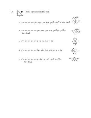 Let be the representation of the card.
a. 𝑃 = 𝑠 + 𝑠 + 𝑠 = (𝑎 + 𝑎) + (𝑎 + 𝑎) + (𝑎√2 + 𝑎√2 = 4𝑎 + 2𝑎√2
b. 𝑃 = 𝑠 + 𝑠 + 𝑠 + 𝑠 = (𝑎 + 𝑎) + (𝑎 + 𝑎) + (𝑎√2) + (𝑎√2 =
4𝑎 + 2𝑎√2
c. 𝑃 = 𝑠 + 𝑠 + 𝑠 + 𝑠 = 𝑎 + 𝑎 + 𝑎 + 𝑎 = 4𝑎
d. 𝑃 = 𝑠 + 𝑠 + 𝑠 + 𝑠 = (𝑎 + 𝑎) + (𝑎 + 𝑎) + 𝑎 + 𝑎 = 6𝑎
e. 𝑃 = 𝑠 + 𝑠 + 𝑠 + 𝑠 = 𝑎 + (𝑎 + 𝑎 + 𝑎) + 𝑎√2 + 𝑎√2 =
4𝑎 + 2𝑎√2
 