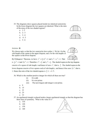 35. The diagrams show squares placed inside two identical semicircles
In the lower diagram the two squares are identical. What is the ratio
of the areas of the two shaded regions?
a. 1: 2
b. 2 : 3
c. 3 : 4
d. 4 : 5
e. 5 : 6
36. Which is the smallest positive integer for which all these are true?
(i) It is odd.
(ii) It is not prime.
(iii) The next largest odd integer is not prime.
a. 9
b. 15
c. 21
d. 25
e. 33
37. An equilateral triangle is placed inside a larger equilateral triangle so that the diagram has
three lines of symmetry. What is the value of x?
a. 110
b. 120
c. 130
d. 140
 