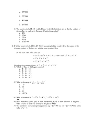 a. 377.098
b. 277.098
c. 377.136
d. 277.136
45. The numbers 2, 3, 12, 14, 15, 20, 21 may be divided into two sets so that the product of
the numbers in each set is the same. What is this product?
a. 420
b. 1260
c. 2520
d. 6720
e. 6 350 400
46. Which of these is the largest number?
a. 2 + 0 + 1 + 3
b. 2 × 0 + 1 + 3
c. 2 + 0 × 1 + 3
d. 2 + 0 + 1 × 3
e. 2 × 0 × 1 × 3
47. What is the value of
1
2−3
−
4
5−6
−
7
8−9
?
a. -10
b. 10
c. -11
d. 11
e. NOTA
48. What is the value of 11
+ 22
+ 33
+ 44
- (14
+ 23
+ 32 + 41
)?
266
49. Mike drank 60% of his glass of milk. Afterwards, 80 ml of milk remained in the glass.
What volume of milk was initially in the glass? 200m
50. The numbers x and y satisfy the equations x(y + 2) = 100 and y(x + 2) = 60. What is the
value of x − y?
 