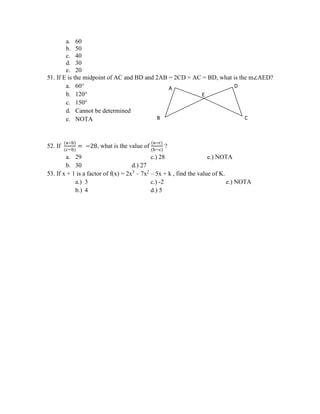 a. 60
b. 50
c. 40
d. 30
e. 20
51. If E is the midpoint of AC and BD and 2AB = 2CD = AC = BD, what is the m∠AED?
a. 60°
b. 120°
c. 150°
d. Cannot be determined
e. NOTA
52. If
(a−b)
(c−b)
= −28, what is the value of
(a−c)
(b−c)
?
a. 29 c.) 28 e.) NOTA
b. 30 d.) 27
53. If x + 1 is a factor of f(x) = 2x3
– 7x2
– 5x + k , find the value of K.
a.) 3 c.) -2 e.) NOTA
b.) 4 d.) 5
E
D
C
A
B
 