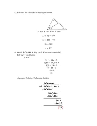 17. Calculate the value of x in the diagram shown.
2𝑥° + (𝑥 + 32)° + 40° = 180°
3𝑥 + 72 = 180
3𝑥 = 180 − 72
3𝑥 = 108
𝑥 = 36°
18. Divide 5𝑥3
− 14𝑥 + 3 by 𝑥 − 2. What is the remainder?
Solving by substitution:
Let 𝑥 = 2
5𝑥3
− 14𝑥 + 3
5(2)3
− 14(2) + 3
5(8) − 28 + 3
40 − 28 + 3
12 + 3
15
Alternative Solution: Performing division.
 