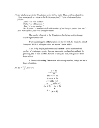 19. Not all characters in the Woodentops series tell the truth. When Mr Plod asked them,
“How many people are there in the Woodentops family?”, four of them replied as
follows:
Jenny: “An even number.”
Willie: “An odd number.”
Sam: “A prime number.”
Mrs Scrubitt: “A number which is the product of two integers greater than one.”
How many of these four were telling the truth?
The number of people in the Woodentops family is a positive integer
which is greater than one.
Every such integer is either even or odd but not both. So precisely, one of
Jenny and Willie is telling the truth, but we don’t know which.
Also, every integer greater than one is either a prime number or the
product of two integers greater than one (composite number), but not both. So
precisely, one of Sam and Mrs. Scrubitt is telling the truth, but again we don’t
know which.
It follows that exactly two of them were telling the truth, though we don’t
know which two.
20. If 𝑐 =
𝑏−2𝑎
𝑎𝑏
, then a=?
𝑐 =
𝑏 − 2𝑎
𝑎𝑏
𝑎𝑏𝑐 = 𝑏 − 2𝑎
𝑏 = 𝑎𝑏𝑐 + 2𝑎
𝑏 = 𝑎(𝑏𝑐 + 2)
𝑏
(𝑏𝑐 + 2)
=
𝑎(𝑏𝑐 + 2)
(𝑏𝑐 + 2)
𝒂 =
𝒃
(𝒃𝒄 + 𝟐)
 