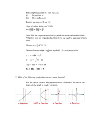 In finding the equation of a line, we need:
(i) Two points; or
(ii) Slope and a point
For this question, we’ll use (ii).
Slope of radius: P(0,0) and (8,15)
m=
𝑦2−𝑦1
𝑥2−𝑥1
=
15−0
8−0
=
15
8
Note: The line tangent to a circle is perpendicular to the radius of the circle.
When two lines are perpendicular, their slopes are negative reciprocal of each
other.
M tangent line=
−8
15
, P (8, 15)
We now have the slope (−
8
15
)and a point(8,15) on the tangent line.
𝑦 − 𝑦1= 𝑚(𝑥 − 𝑥1)
𝑦 − 15 =
−8
15
(𝑥 − 8)
15𝑦 − 225 = −8𝑥 + 64
𝟖𝒙 + 𝟏𝟓𝒚 − 𝟐𝟖𝟗 = 𝟎
25. Which of the following graphs does not represent a function?
Use the vertical line test. The graph represents a function if the vertical line
intersects the graph at exactly one point.
 