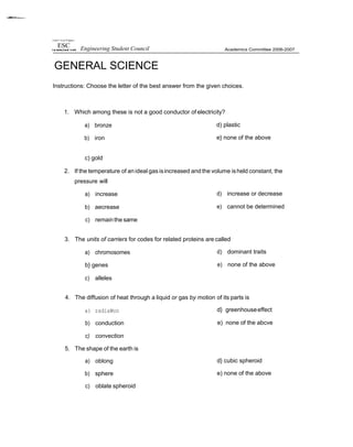 Unrnrs'! of nor PI âppnes
GENERAL SCIENCE
Instructions: Choose the letter of the best answer from the given choices.
1. Which among these is not a good conductor of electricity?
a) bronze
b) iron
d) plastic
e} none of the above
c) gold
2. If the temperature of anideal gas isincreased and the volume isheld constant, the
pressure will
a) increase
b) aecrease
c) remainthe same
d) increase or decrease
e) cannot be determined
3. The units of carriers for codes for related proteins are called
a) chromosomes
b} genes
c) alleles
d) dominant traits
e) none of the above
4. The diffusion of heat through a liquid or gas by motion of its parts is
a) radiaWon
b) conduction
c) convection
5. The shape of the earth is
a) oblong
b) sphere
c) oblate spheroid
d} greenhouseeffect
e) none of the abcve
d} cubic spheroid
e) none of the above
Engineering Student Council
 