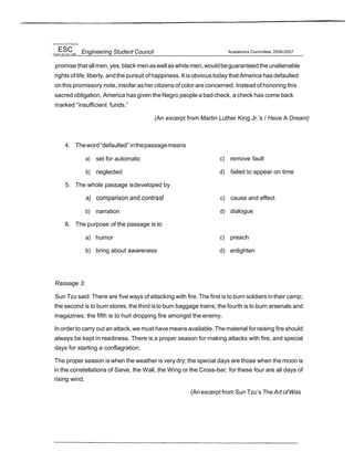 UniYersr/ ol ihe Phil'ppnes
ESC Engineering Student Council Academics Committee 2006-2007
promise that allmen, yes,black menaswellaswhitemen, wouldbeguaranteed the unalienable
rights of life, liberty, andthepursuit of happiness. It isobvious today that America has defaulted
onthis promissory note, insofar ashercitizens of color are concerned. Instead ofhonoring this
sacred obligation, America has given theNegro people a badcheck, a check has come back
marked “insufficient funds.”
(An excerpt from Martin Luther King Jr.’s / Have A Dream)
4. Theword“defaulted”inthepassagemeans
a) set for automatic
b) neglected
5. The whole passage isdeveloped by
a) comparison and contrast
b) narration
8. The purpose of the passage is to
a) humor
b) bring about awareness
c) remove fault
d) failed to appear on time
c) cause and effect
d) dialogue
c) preach
d) enlighten
Rassage 3:
Sun Tzu said: There are five ways of attacking with fire. The first is to burn soldiers intheir camp;
the second is to bum stores; the third isto bum baggage trains; the fourth is to burn arsenals and
magazines; the fifth is to hurl dropping fire amongst the enemy.
Inorder to carry out an attack, we must havemeans available. The material for raising fire should
always be kept in readiness. There is a proper season for making attacks with fire, and special
days for starting a conflagration.
The proper season iswhen the weather is very dry; the special days are those when the moon is
in the constellations of Sieve, the Wall, the Wing or the Cross-bar; for these four are all days of
rising wind.
(Anexcerpt from Sun Tzu’s 7he Art ofWas
 