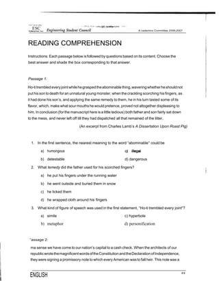 8 •h °! thr Pt f pPne
READING COMPREHENSION
Instructions: Each passage below isfollowed byquestions based onits content. Choose the
best answer and shade the box corresponding to that answer.
Passage 1:
Ho-titrembled everyjointwhilehegraspedtheabominablething,waveringwhetherheshouldnot
put hissontodeath for an unnatural young monster, when thecrackling scorching his fingers, as
it had done his son’s, and applying the same remedy to them, he in his turn tasted some of its
flavor, which, make what sour mouthshe wouldpretence, proved not altogether displeasing to
him. In conclusion (for the manuscript here isa little tedious) both father and son fairly sat down
to the mess, and never left off till they had dispatched all that remained of the litter.
(An excerpt from Charles Lamb’s A Dissertation Upon Roast Pig)
1. In the first sentence, the nearest meaning to the word “abominable° could be
a) humongous
b) detestable d) dangerous
2. What temedy did the father used for his scorched fingers?
a) he put his fingers under the running water
b) he went outside and buried them in snow
c) he licked them
d) he wrapped cloth around his fingers
3. What kind of figure of speech was used in the first statement, “Ho-ti trembled every joint“?
a) simile c) hyperbole
b) metaphor d) personification
”assage 2:
ma sense we have come to our nation’s capital to a cash check. When the architects of our
republicwrotethemagnificentwordsoftheConstitution andtheDeclarationofIndependence,
they were signing a promissory note to which every American wasto fall heir. This nole was a
ENGLISH °°
 