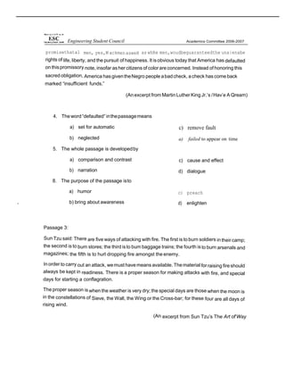 promisethatal men, yes,M ackmenasweH as whRe men,woudbeguaranteedthe una|enabe
rights of life, liberty, and the pursuit of happiness. It isobvious today that America has defaulted
on thispromissory note, insofar asher citizens of colorare concerned. Instead of honoring this
sacred obligation, America hasgiventheNegro people abadcheck, acheck has come back
marked “insufficient funds.”
(Anexcerpt from Martin LutherKing Jr.’s /Hav’e A Qream)
4. Theword“defaulted” inthepassagemeans
a) set for automatic
b) neglected
5. The whole passage is developedby
a) comparison and contrast
b) narration
8. The purpose of the passage isto
a) humor
, b) bring about awareness
c) remove fault
a) failed to appear on time
c) cause and effect
d) dialogue
c) preach
d) enlighten
Passage 3:
Sun Tzu said: There are five ways of attacking with fire. The first is to burn soldiers in their camp;
the second is to bum stores; the third isto bum baggage trains; the fourth isto burn arsenals and
magazines; the fifth is to hurl dropping fire amongst the enemy.
Inorder to carry out an attack, wemust havemeans available. Thematerial forraising fireshould
always be kept in readiness. There is a proper season for making attacks with fire, and special
days for starting a conflagration.
The proper season is when the weather is very dry; the special days are those when the moon is
in the constellations of Sieve, the Wall, the Wing or the Cross-bar; for these four are all days of
rising wind.
(An excerpt from Sun Tzu’s The Art of'Way
Engineering Student Council
 