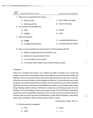 rsk/ of tfe Phihppi
ESC Engineering Student Council
7. What can be a good title for the exw gx* „ , „ ,.
a) Season for fire
b) Attacking with fire
8. The purpose of the passage isto
a) teach
b) enlighten
9. What is an arsenal?
b) a building filled with guns
Academics Committee 2006-2007
c) War is Better thanwater
d) The Art of Burning
c) ridicule
d) boast
c) a building filled with ammo
d) a parking space for chariots
10. Why is a very dry weather the proper season for making attacks with fire?
a) Soldiers usually sleep when tha,weather is dry
b) Soldiers are busy searching for food
c) It is more difficult to put out fires “
d) it is unlucky in their religion to put out fires during dry season
Pasasge 4:
Read not to contradict and confute, nor to believe and take for granted, but to weigh and
consider. Some books are to be tasted, others to be swallowed, and some few to bechewed and
digested; That is, some books are to be read, only in parts; others to be read but not curiously,
and some few to be read wholly, and with diligence and attention. Some bnoks also may be read
by deputy; and extracts made of them by others; but that woutd be only in the less important
arguments andmeaner sort ofbooks;elsedistilledbooks arelikecommon distilled waters, flashy
things. Reading maketh a full man; Conference a ready man; and Writing an exact man; and
therefore, if a man writes little he need to have a great memory; if he confers little he need have a
present wit; and if he reads little he need have much cunning, to seem tn know that he doth not.
Historiesmakemenwise;Poetswitty;andMathematics,subtle;NaturalPhilosophy, deep;Moral,
grave; Logic and Rhetoric, able to contend; Abeunt studia ir› mores.
Francis Bacon, Essay. 1561-16 ›
11. What are meant to be digestea*
a) men
b) water
c) books
d) mores ,
 