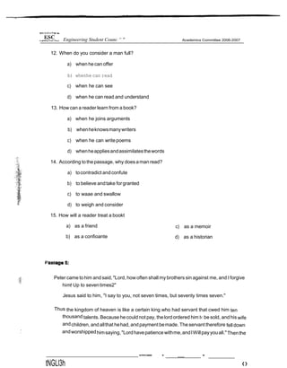 12. When do you consider a man full?
a) when he can offer
b) whenhe can read
c) when he can see
d) when he can read and understand
13. How can a reader learn from a book?
a) when he joins arguments
b) whenheknowsmanywriters
c) when he can writepoems
d) whenheappliesandassimilatesthewords
14. According tothepassage, why doesaman read?
a) tocontradict andconfute
b) to believe andtake forgranted
c) to waae and swallow
d) to weigh and consider
15. How will a reader treat a bookt
a) as a friend
b) as a confioante
c) as a memoir
d) as a historian
Peter came tohim and said, "Lord, how often shall mybrothers sin against me, and I forgive
himt Up to seventimes2"
Jesus said to him, "I say to you, not seven times, but seventy times seven."
Thus the kingdom of heaven is like a certain king who had servant that cwed him ten
thousand talents. Because he could not pay, thelordordered him t‹ be sold, andhis wife
andchildren, and allthat hehad,arxtpayment bemade. The servant therefore fell down
.’ andworshippedhimsaying,"Lordhavepatience withme,andIWillpayyouall."Thenthe
tNGLl3h
-—— - ..... -
‹›
Engineering Student Counc “ "
 