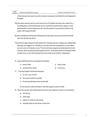 Overs nJ o' t t P hi pp res
ESC Engineering Student Council Ac ademics Committee 200 6-2007
LOrdotthat servant wasmove withconstant compassion andfreedhim and forgavehim
the debt.
“But the same servant went out and found one of his fellow servants who owed him a
hundred pence, and he laid hands on him, and took him by the throat, saying, “Have
patience with me and I willpay you all." And he would not, but went and cast him into
prison, till he pays his debt.
So when hisfellow servants sawwhat wasdone, they were very sorry and came andtold
their lord all that was done.
“Then his lord, after calling him forthsaidtohim ’O wicked servant, I forgave you allthat debt,
because you begged me. Should you not also have the compassion on your fellow
servant, even as I had pity on you?" And his lord was angered and delivered him to tile
torturers, till he should pay all that wasdue tohim. So likewise shall my heavenly Father
do also to you, if you do not forgive from your heart your brothers’ trespasses."
16. JesustoldPeter that he must forgive hisbrother
a) seven times
b) seventy times seven
17. The king forgave hisservant because
a) he felt sorry forhim
b) the servant paid him quickly
c) the servant fell down and hurt himself
c) many times
d) sometimes
d) the servant’s wife promised to sell their goods to pay the debt
18. Wnen the servant was imprisoned by tñe man who owed him money. his companion
a) did nothing
b) were angry
c) asked him what he was doing
d) reported what he had done to their lord
 