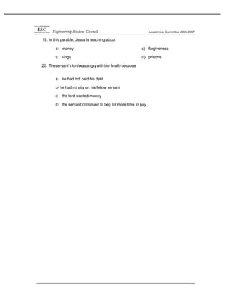 19. In this parable, Jesus is teaching about
a) money
b) kings
20. Theservant’s lord wasangrywithhimfinallybecause
c) forgiveness
d) prisons
a) he had not paid his debt
b} he had no pity on his fellow servant
c) the lord wanted money
d) the servant continued to beg for more time to pay
 