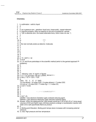 ESC Engineering Student Council
Chemistry
Academics Committee 2006-2007
1. b, sublimation : solid to liquid
2. d
3. c
4. d, air is gaseous som , gasoline= liquid som, brass=solid, copper=eIement
5. b, intensive property: does not depend on the amt of substance/ sample
6. c, *(0K is absolute zero, the lowest attainable temp. Kelvin does not use °)
7. a
8. c
9. a
10. d “'“*
11. b *’
12. b the rest normally exists as diatomic molecules
13. d
14. a
15. c
18. b
17. b
18. d
19. c
20. d, °F = 9/5°C + 32
21. e t,tI,tll
22. d, I, II, and Ill are parts/steps in the scientific method (which is the general approach to
problems)
23. d
24. d
25. c
26. a
27. e
28. c, following rules of signifi nt figures
29. b, 0.1 = [(x g)(moles/ 158 g)] / {.20Oñ)
30. a, M1V, = Vt => 12V1' 1*0.6
31. a
CtH6 7/2 2 /C 2 * 3HtO
3.5 mol ethane “ (4 moles COC / 2 moles ethane) = 7 moles COC
2.0 mol o2 “ (4 mole COC / 7 moles Og = 1.1 moles CO,
32. a, 0.5/1.1 =0.45
33. b
34. c
35. a
36. e
3T. c
38. c, Cu2*, Zn
LEORA = lose electrons Oxidation (gets oxidized) reducing agent
GEROA = gain electrons Reduction (gets reduced) oxidizing agent
39. Answer: Given the statements the” besf answer would be b. ph of Sol’n B is 7 since equal
volumes of HCI and NaOH react. All three solutions undergo a neutralization reaction with
water and a salt (specifically NaCI) as product.
40. d
41. d, Boiling point Elevation. Boiling point tempe.rature increases with increasing external
pressure.
42. e, nota. High pressure and low temperature
ANSWER KEY y7
 