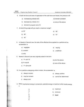 ESC Engineering Student Council Academics Committee 2006-2007
6. If both the force and area of application of the said force are halved, the pressure will
a) increase bya factor of2 d) remain constant
b) decrease by a factor of 2
c) diminish by square root of 2
7. At what firing angle will you reach a maximum range?
a) 30°
b) 80°
c) 45”
e) none of the above
d) 90”
e) 10°
8. In Newton’s Second Law, the ratio of the effective force applied to a particle and its
acceleration is
a) negligible
” b) constant
c) unity
9. Newton’s Second Law was originally stated in the form
a) F= vdrr 'd/'
b} F=mdv/df
c) F= d(mv)/dt
d) varying
e) undefined
d) all of the above
e} none of the above
10. For a particle undergoing uniform motion, the acceleration is
a) always nonzero
b) may be nonzero
c) always zero
d) always positive
e) cannot be determined
11. When mechanical energy is conserved, potential energy is maximum when kineticenergy
IS
S
C
I
E
N
C
E
a) maximum
b) minimum
 