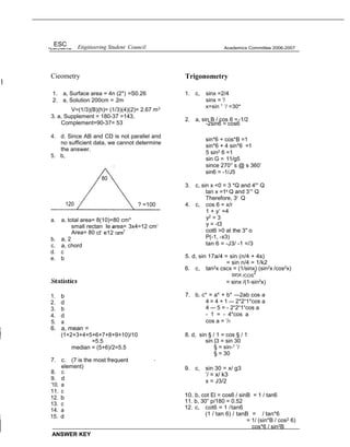 ESC Etigitieering Student Council
Cieometry
1. a, Surface area = 4n (2*) =S0.26
2. a, Solution 200cm = 2m
V=(1/3)(B)(h)= (1/3)(4)(2)= 2.67 m3
3. a, Supplement = 180-37 =143,
Complement=90-37= 53
Academics Committee 2006-2007
Trigonometry
1. c, sinx =2/4
sinx = '/
x=sin 1
’/ =30*
2. a, sin B / cos 6 =-1/2
-2sin6 = cos6
4. d. Since AB and CD is not parallel and
no sufficient data, we cannot determine
the answer.
5. b,
a. a, total area= 8(10)=80 cm*
small rectan Ie a
a rea= 3x4=12 cm‘
Area= 80 ct‘ e12
b. a, 2
c. a, chord
d. c
e. b
1. b
2. d
3. b
4. d
5. a
6. a, mean =
(1+2+3+4+5+6+7+8+9+10)/10
=5.5
median = (5+6)/2=5.5
7. c. (7 is the most frequent
element)
-
8. c
9. d
'10. a
11. c
12. b
13. c
14. a
15. d
ANSWER KEY
sin*6 + cos*B =1
sin*6 + 4 sin*6 =1
5 sin2 6 =1
sin G = 11/g5
since 270° s @ s 360’
sin6 = -1/J5
3. c, sin x <0 = 3 *Q and 4t° Q
tan x =1s Q and 3’° Q
Therefore, 3r Q
4. c, cos 6 = x/r
1 + y‘ =4
y2 = 3
y = -t3
cot6 >0 at the 3" o
P(-1, -x3)
tan 6 = -J3/ -1 =/3
5. d, sin 17a/4 = sin (n/4 + 4s)
= sin n/4 = 1/k2
6. c, tan2x cscx = (1/sinx) (sin2x /cos2x)
Slf)X /COS
2
= sinx /(1-sin2x)
7. b, c* = a* + b* —2ab cos a
4 = 4 + 1 — 2*2“1*cos a
4 — 5 = - 2“2“1“cos a
- 1 = - 4*cos a
cos a = ’/‹
8. d, sin § / 1 = cos § / 1
sin |3 = sin 30
§ = sin-1 ’/
§ = 30
9. c, sin 30 = x/ g3
’/ = x/ k3
x = J3/2
10. b, cot El = cos6 / sinB = 1 / tan6
11. b, 30” p/180 = 0.52
12. c, cot6 = 1 /tan6
(1 / tan 6) / tanB = / tan*6
= 1/ (sin*B / cos2 6)
cos*6 / sin2B
? =100
 