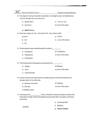 12. If an object is moving at constant acceleration in a straight course, its instantaneous
velocity through any time interval is
a) greater thanv
b) )ess than v
d} half of its Vave
e} none of the above
13. Given two vectors A= 4mi + 3rrj and B= 2mi - 3rrj, what is A+B†
a) 8.61m
b) 6mi
c) 6m
d) 8.61mi
e) none of the above
14. Theatmosphericiayernearesttheearth’ssurfaceis
a) Lithosphere
b) Stratosphere
c) Hydrosphere
d} Troposphere
e) none of the above
15. Themost abundant of thegasescomposing theairis
a) Oxygen
b) Neon
c) CarbonDioxide
d} NRrogen
e) none of the above
16. It is the movement of molecules from a weaker liquid onone sideof tha barrier to a
stronger liquid on the other side.
a) Brownian movement
d) Osmosis
c) Capillary action
d} Diffusion
e) none of the above
17. According to the Theory, theEarth ismade up of plates moving en top
of theearth’smantle. When these platesbumpintoeach other, mountains ortrenches
are formed.
SCIENCE
a) Continental Drift
b) Big Bang
Engineering Student Council Academics Committee 2006-2007
 