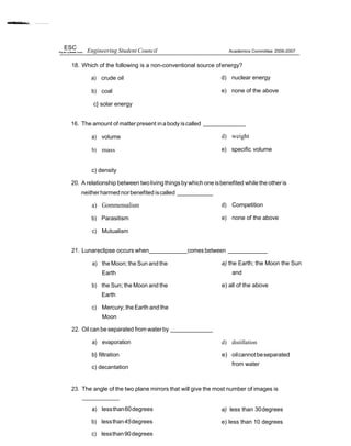 ESC Engineering Student Council Academics Committee 2006-2007
18. Which of the following is a non-conventional source ofenergy?
a) crude oil
b) coal
c} solar energy
d) nuclear energy
e) none of the above
16. The amount of matter present inabody iscalled
a) volume
b) mass
d) weight
e) specific volume
c) density
20. A relationship between twoliving things bywhich oneisbenefited whilethe otheris
neitherharmed norbenefited iscalled
a) Gommensalism
b) Parasitism
c) Mutualism
d) Competition
e) none of the above
21. Lunareclipse occurs when comes between
a) theMoon; the Sun andthe
Earth
b) the Sun; the Moon and the
Earth
c) Mercury; theEarth andthe
Moon
22. Oil can be separated from waterby
a) evaporation
b} filtration
c) decantation
a) the Earth; the Moon the Sun
and
e) all of the above
d) distillation
e) oilcannotbeseparated
from water
23. The angle of the two plane mirrors that will give the most number of images is
a) lessthan60degrees
b) lessthan45degrees
c) lessthan90degrees
a) less than 30degrees
e) less than 10 degrees
 