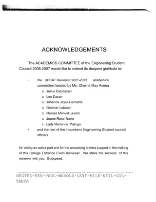 ACKNOWLEDGEMENTS
The ACADEMICS COMMITTEE of the Engineering Student
Counctl 2006-2007 would like to extend its deepest gratitude to:
• the UPCAT Reviewer 2021-2022 academics
committee headed by Ms. Cherrie May Avena
o Julius Calubayan
o Leo Dacon
o Johanna Joyce Demetrla
o Geomar Lubaton
o Nelissa Manuel Lauren
o Joane Rose Nario
o Lady Marianne Polinga
• and the rest of the incumbent Engineering Student council
officers.
for taking an active part and for the unceasing tireless support in the making
of this College Entrance Exam Reviewer. We share the success of this
reviewer with you. Godspeed.
fl€n€€€nnfl€RnnD€€€nn€n€nnn€€€nn¥€€€n€€€€€€€€fl€c€fl€nnnn€€cnnnnccncn•nncnc•••••*
NESTEE-EK¥-PAUL-WAROLD-LE¥F-MILK-NEIL-SOL-
TABYA
 