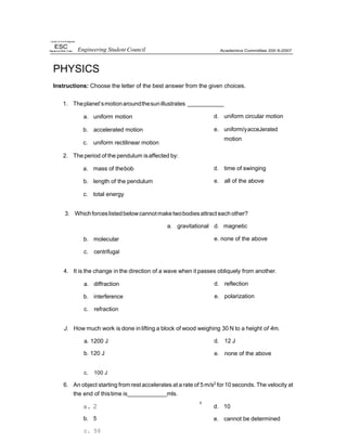 nwrsit/ of II+e Pnilippnes
PHYSICS
Instructions: Choose the letter of the best answer from the given choices.
1. Theplanet’smotionaroundthesunillustrates
a. uniform motion
b. accelerated motion
c. uniform rectilinear motion
2. The period of the pendulum isaffected by:
a. mass of thebob
b. length of the pendulum
c. total energy
d. uniform circular motion
e. uniform/yacceJerated
motion
d. time of swinging
e. all of the above
3. Whichforces listedbelowcannotmaketwobodiesattract each other?
a. gravitational d. magnetic
b. molecular
c. centrifugal
e. none of the above
4. It is the change in the direction of a wave when it passes obliquely from another.
a. diffraction
b. interference
c. refraction
d. reflection
e. polarization
J. How much work is done in lifting a block of wood weighing 30 N to a height of 4m.
a. 1200 J
b. 120 J
d. 12 J
e. none of the above
c. 100 J
6. An object starting from rest accelerates at a rate of 5m/s2 for10 seconds. The velocity at
the end of thistime is mls.
a. 2
b. 5
c. 50
d. 10
e. cannot be determined
Engineering Student Council
 